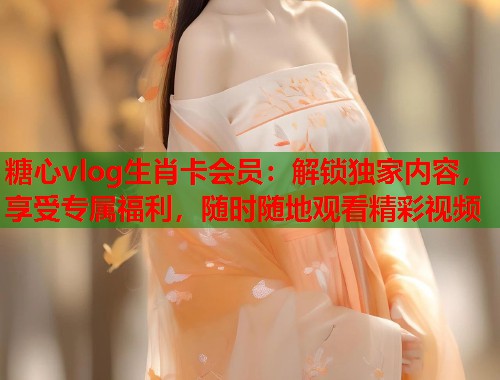 糖心vlog生肖卡会员：解锁独家内容，享受专属福利，随时随地观看精彩视频