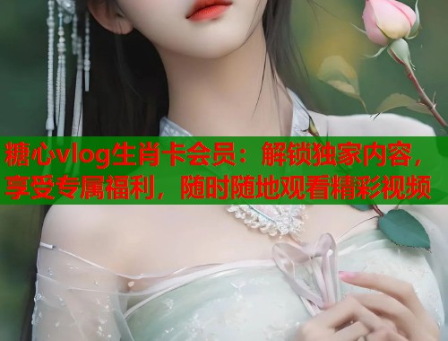 糖心vlog生肖卡会员：解锁独家内容，享受专属福利，随时随地观看精彩视频
