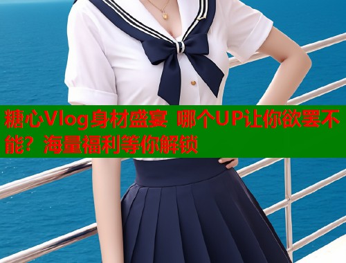 糖心Vlog身材盛宴 哪个UP让你欲罢不能？海量福利等你解锁