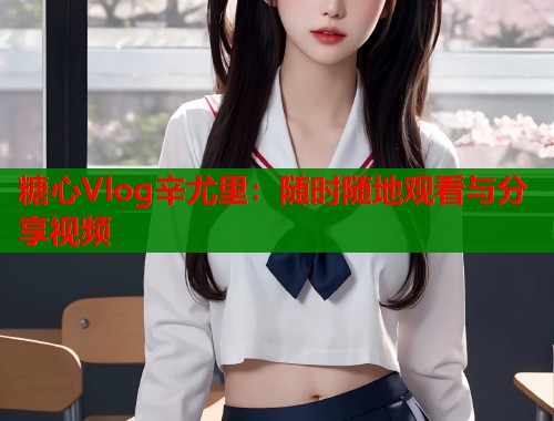 糖心Vlog辛尤里：随时随地观看与分享视频