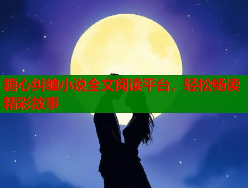 糖心纠缠小说全文阅读平台，轻松畅读精彩故事