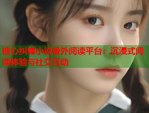 糖心纠缠小说番外阅读平台：沉浸式阅读体验与社交互动