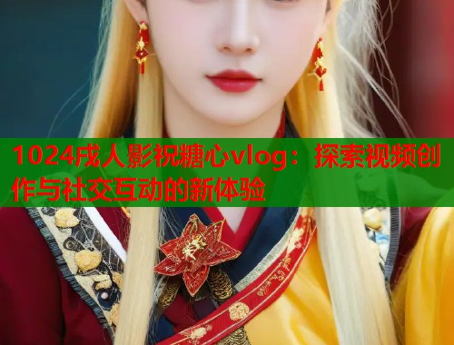 1024戌人影祝糖心vlog：探索视频创作与社交互动的新体验
