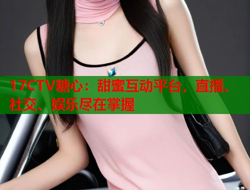 17CTV糖心：甜蜜互动平台，直播、社交、娱乐尽在掌握