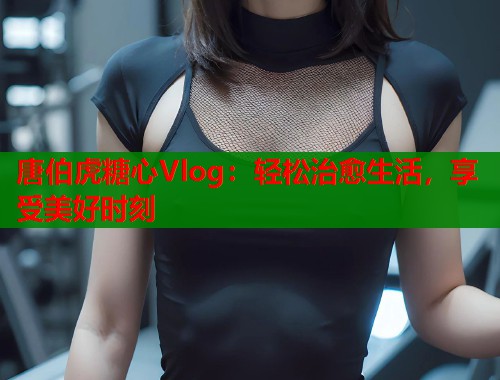 唐伯虎糖心Vlog：轻松治愈生活，享受美好时刻