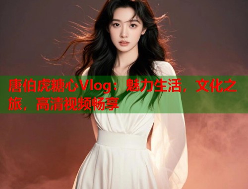 唐伯虎糖心Vlog：魅力生活，文化之旅，高清视频畅享