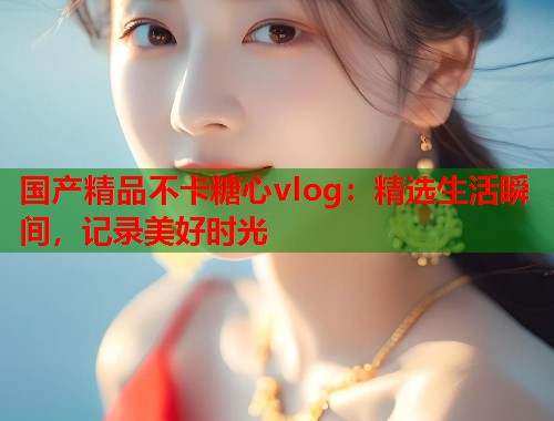 国产精品不卡糖心vlog：精选生活瞬间，记录美好时光