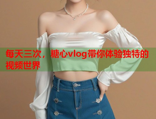 每天三次，糖心vlog带你体验独特的视频世界