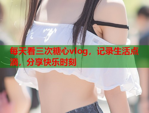 每天看三次糖心vlog，记录生活点滴，分享快乐时刻