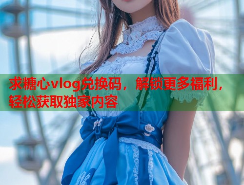 求糖心vlog兑换码，解锁更多福利，轻松获取独家内容