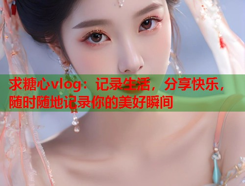 求糖心vlog：记录生活，分享快乐，随时随地记录你的美好瞬间