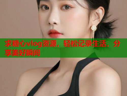 求糖心vlog资源，轻松记录生活，分享美好瞬间