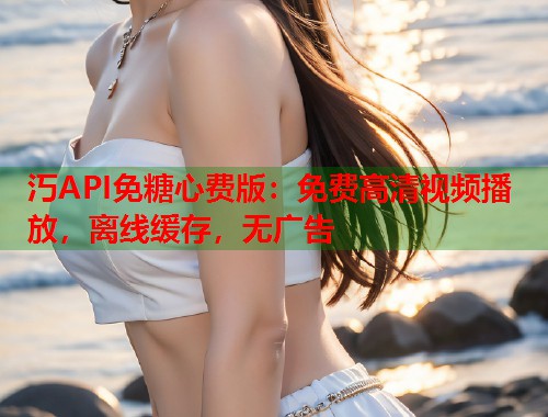 汅API免糖心费版：免费高清视频播放，离线缓存，无广告