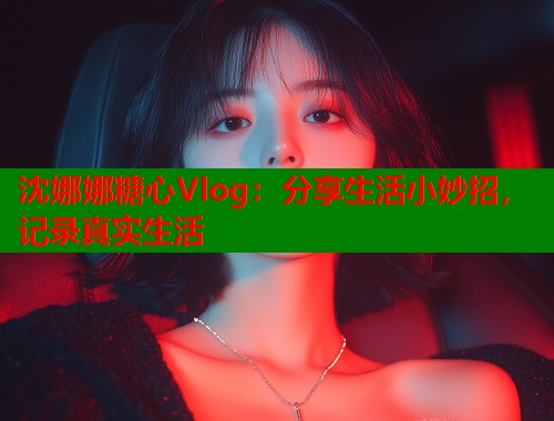 沈娜娜糖心Vlog：分享生活小妙招，记录真实生活