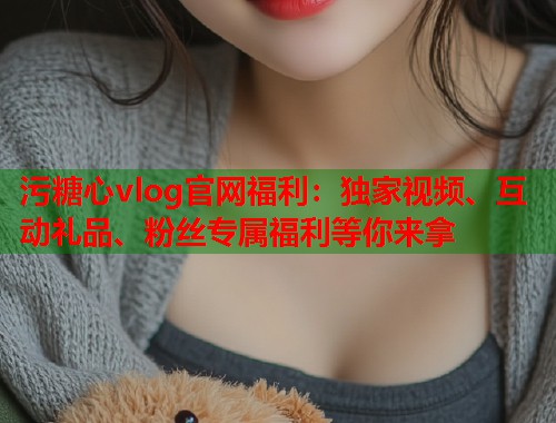 污糖心vlog官网福利：独家视频、互动礼品、粉丝专属福利等你来拿