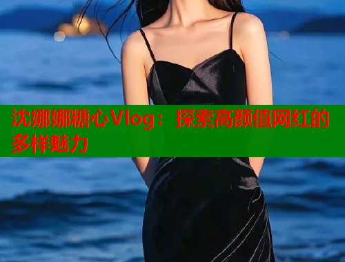 沈娜娜糖心Vlog：探索高颜值网红的多样魅力