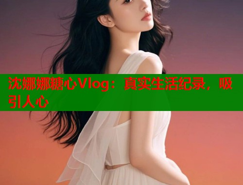 沈娜娜糖心Vlog：真实生活纪录，吸引人心