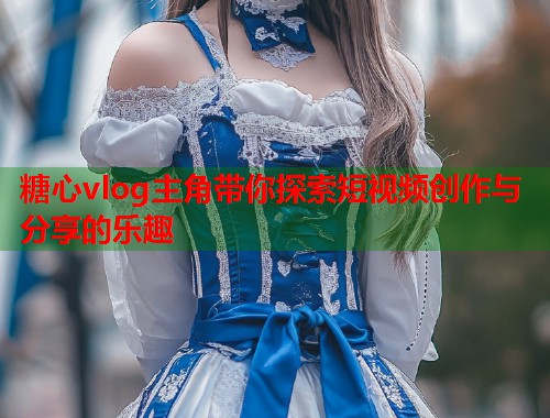 糖心vlog主角带你探索短视频创作与分享的乐趣