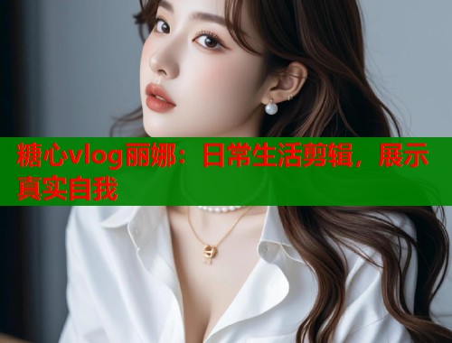 糖心vlog丽娜：日常生活剪辑，展示真实自我