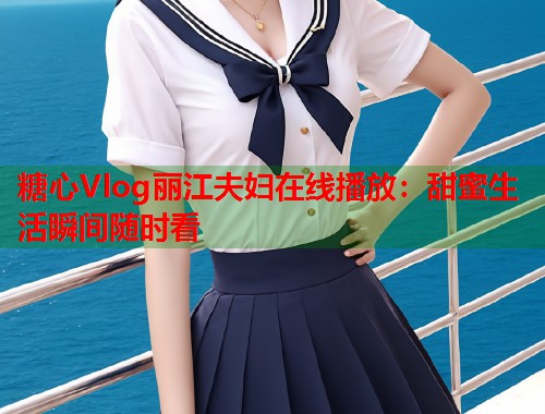 糖心Vlog丽江夫妇在线播放：甜蜜生活瞬间随时看