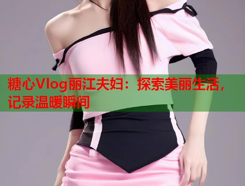 糖心Vlog丽江夫妇：探索美丽生活，记录温暖瞬间