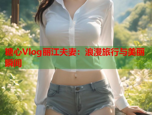 糖心Vlog丽江夫妻：浪漫旅行与美丽瞬间