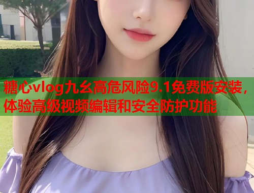糖心vlog九幺高危风险9.1免费版安装，体验高级视频编辑和安全防护功能