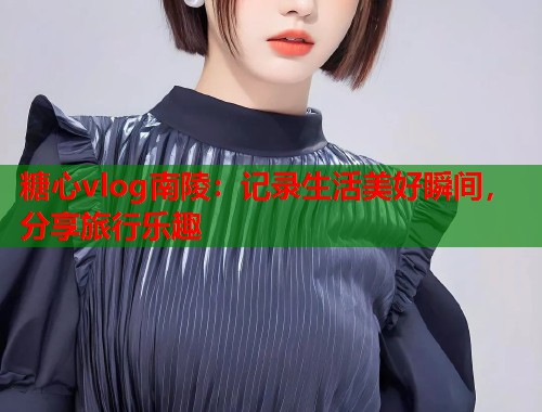 糖心vlog南陵：记录生活美好瞬间，分享旅行乐趣