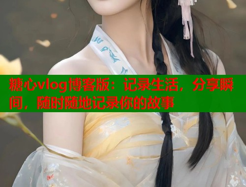 糖心vlog博客版：记录生活，分享瞬间，随时随地记录你的故事