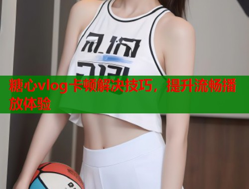 糖心vlog卡顿解决技巧，提升流畅播放体验