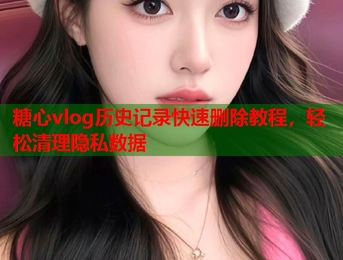 糖心vlog历史记录快速删除教程，轻松清理隐私数据