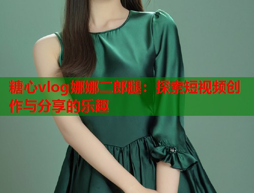 糖心vlog娜娜二郎腿：探索短视频创作与分享的乐趣