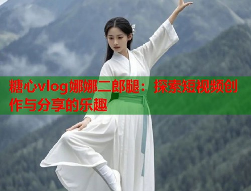 糖心vlog娜娜二郎腿：探索短视频创作与分享的乐趣