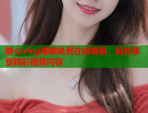 糖心vlog娜娜免费在线观看，轻松享受精彩视频内容