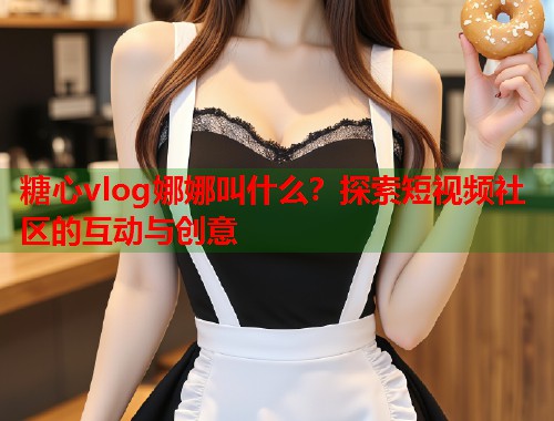 糖心vlog娜娜叫什么？探索短视频社区的互动与创意