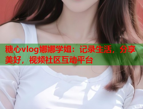 糖心vlog娜娜学姐：记录生活，分享美好，视频社区互动平台