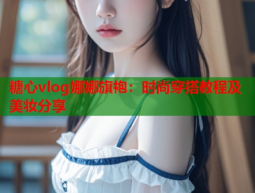 糖心vlog娜娜旗袍：时尚穿搭教程及美妆分享