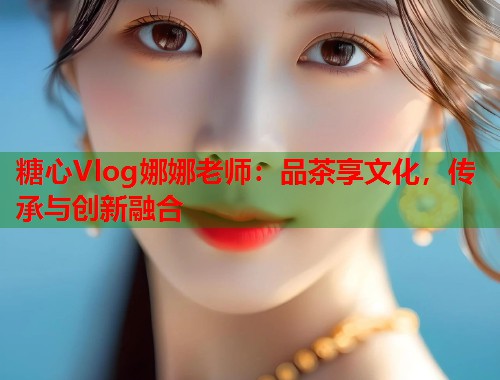 糖心Vlog娜娜老师：品茶享文化，传承与创新融合
