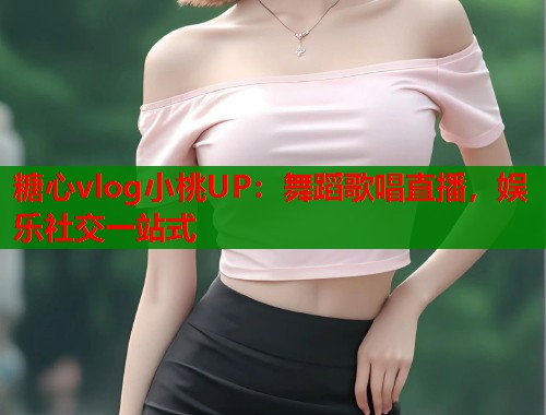 糖心vlog小桃UP：舞蹈歌唱直播，娱乐社交一站式
