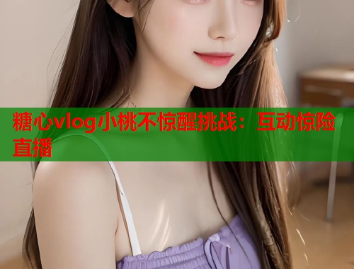 糖心vlog小桃不惊醒挑战：互动惊险直播