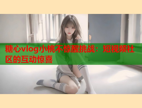 糖心vlog小桃不惊醒挑战：短视频社区的互动惊喜
