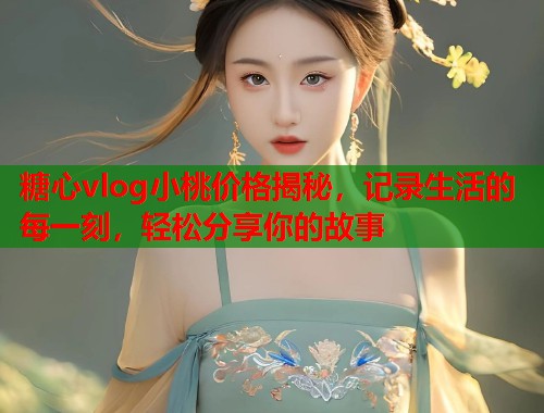 糖心vlog小桃价格揭秘，记录生活的每一刻，轻松分享你的故事
