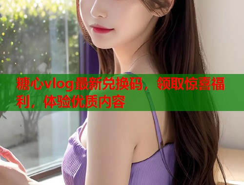 糖心vlog最新兑换码，领取惊喜福利，体验优质内容