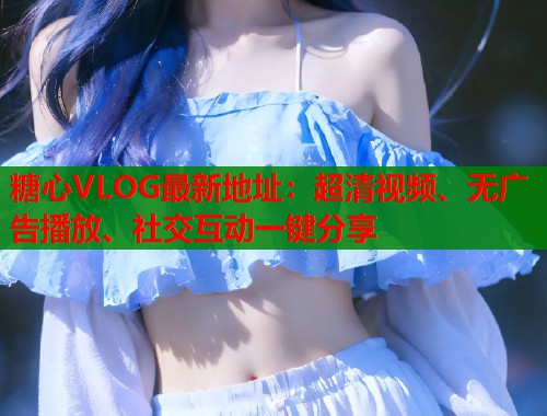 糖心VLOG最新地址：超清视频、无广告播放、社交互动一键分享