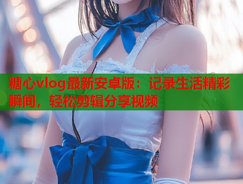 糖心vlog最新安卓版：记录生活精彩瞬间，轻松剪辑分享视频