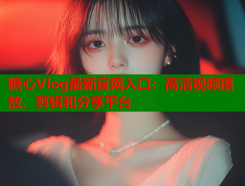 糖心Vlog最新官网入口：高清视频播放、剪辑和分享平台