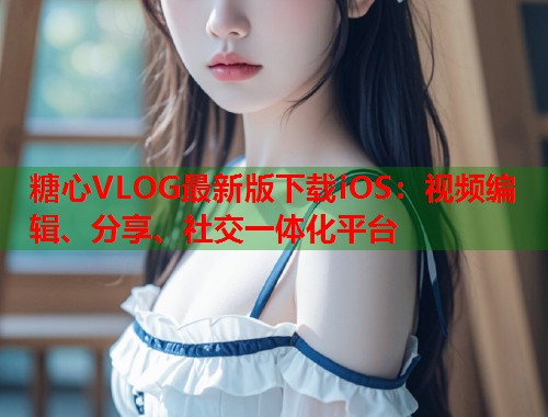 糖心VLOG最新版下载iOS：视频编辑、分享、社交一体化平台