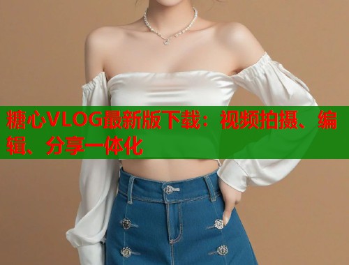 糖心VLOG最新版下载：视频拍摄、编辑、分享一体化