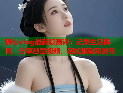 糖心vlog最新版测评：记录生活瞬间，分享创意视频，轻松剪辑和发布