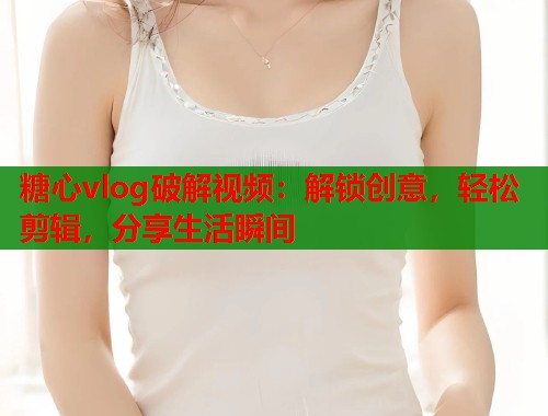 糖心vlog破解视频：解锁创意，轻松剪辑，分享生活瞬间